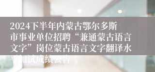 2024下半年内蒙古鄂尔多斯市事业单位招聘“兼通蒙古语言文字”岗位蒙古语言文字翻译水平加试成绩公告