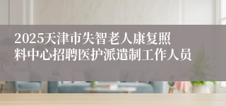 2025天津市失智老人康复照料中心招聘医护派遣制工作人员