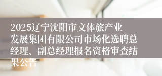 2025辽宁沈阳市文体旅产业发展集团有限公司市场化选聘总经理、副总经理报名资格审查结果公告