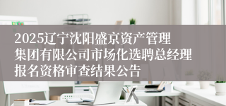 2025辽宁沈阳盛京资产管理集团有限公司市场化选聘总经理报名资格审查结果公告