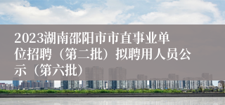 2023湖南邵阳市市直事业单位招聘（第二批）拟聘用人员公示（第六批）