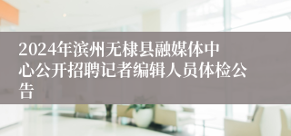 2024年滨州无棣县融媒体中心公开招聘记者编辑人员体检公告