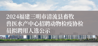 2024福建三明市清流县畜牧兽医水产中心招聘动物检疫协检员拟聘用人选公示
