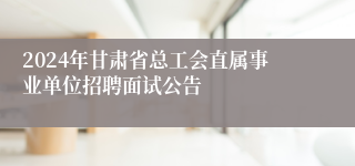 2024年甘肃省总工会直属事业单位招聘面试公告