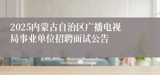 2025内蒙古自治区广播电视局事业单位招聘面试公告