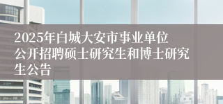 2025年白城大安市事业单位公开招聘硕士研究生和博士研究生公告