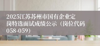 2025江苏苏州市国有企业定岗特选面试成绩公示（岗位代码058-059）