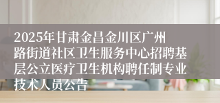 2025年甘肃金昌金川区广州路街道社区卫生服务中心招聘基层公立医疗卫生机构聘任制专业技术人员公告