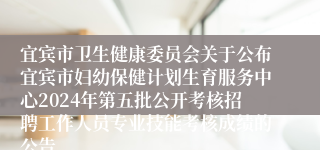宜宾市卫生健康委员会关于公布宜宾市妇幼保健计划生育服务中心2024年第五批公开考核招聘工作人员专业技能考核成绩的公告