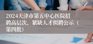 2024天津市第五中心医院招聘高层次、紧缺人才拟聘公示（第四批）