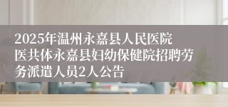 2025年温州永嘉县人民医院医共体永嘉县妇幼保健院招聘劳务派遣人员2人公告