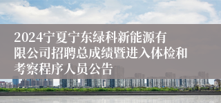 2024宁夏宁东绿科新能源有限公司招聘总成绩暨进入体检和考察程序人员公告
