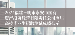 2024福建三明市永安市国有资产投资经营有限责任公司应届高校毕业生招聘笔试成绩公示