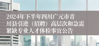 2024年下半年四川广元市青川县引进（招聘）高层次和急需紧缺专业人才体检事宜公告