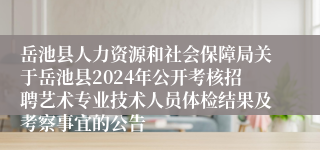岳池县人力资源和社会保障局关于岳池县2024年公开考核招聘艺术专业技术人员体检结果及考察事宜的公告