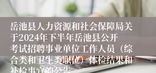岳池县人力资源和社会保障局关于2024年下半年岳池县公开考试招聘事业单位工作人员（综合类和卫生类职位）体检结果和补检事宜的公告