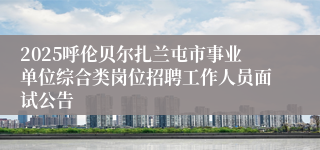 2025呼伦贝尔扎兰屯市事业单位综合类岗位招聘工作人员面试公告