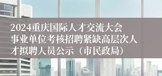 2024重庆国际人才交流大会事业单位考核招聘紧缺高层次人才拟聘人员公示（市民政局）