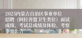 2025内蒙古自治区事业单位招聘（阿拉善盟卫生类位）面试成绩、考试总成绩及体检、考察事宜公告