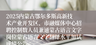 2025内蒙古鄂尔多斯高新技术产业开发区、市融媒体中心招聘控制数人员兼通蒙古语言文字岗位蒙古语言文字翻译水平加试成绩公告