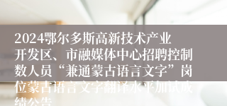 2024鄂尔多斯高新技术产业开发区、市融媒体中心招聘控制数人员“兼通蒙古语言文字”岗位蒙古语言文字翻译水平加试成绩公告