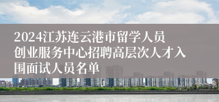 2024江苏连云港市留学人员创业服务中心招聘高层次人才入围面试人员名单