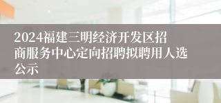 2024福建三明经济开发区招商服务中心定向招聘拟聘用人选公示