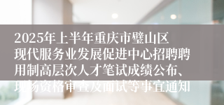 2025年上半年重庆市璧山区现代服务业发展促进中心招聘聘用制高层次人才笔试成绩公布、现场资格审查及面试等事宜通知
