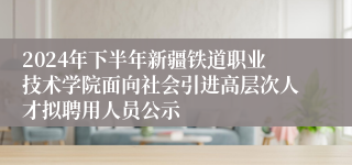 2024年下半年新疆铁道职业技术学院面向社会引进高层次人才拟聘用人员公示