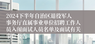 2024下半年自治区退役军人事务厅直属事业单位招聘工作人员入闱面试人员名单及面试有关事宜公告