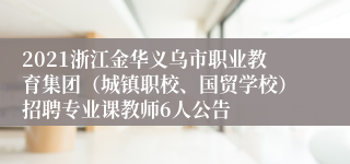 2021浙江金华义乌市职业教育集团（城镇职校、国贸学校）招聘专业课教师6人公告