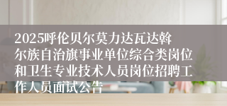 2025呼伦贝尔莫力达瓦达斡尔族自治旗事业单位综合类岗位和卫生专业技术人员岗位招聘工作人员面试公告