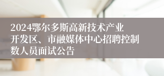 2024鄂尔多斯高新技术产业开发区、市融媒体中心招聘控制数人员面试公告