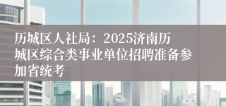 历城区人社局：2025济南历城区综合类事业单位招聘准备参加省统考