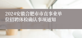 2024安徽合肥市市直事业单位招聘体检确认事项通知