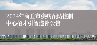 2024年商丘市疾病预防控制中心招才引智递补公告