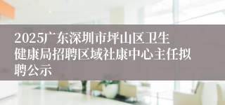 2025广东深圳市坪山区卫生健康局招聘区域社康中心主任拟聘公示