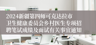 2024新疆第四师可克达拉市卫生健康委员会乡村医生专项招聘笔试成绩及面试有关事宜通知