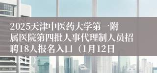2025天津中医药大学第一附属医院第四批人事代理制人员招聘18人报名入口（1月12日-18日）