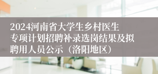 2024河南省大学生乡村医生专项计划招聘补录选岗结果及拟聘用人员公示（洛阳地区）