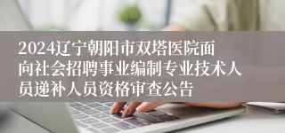 2024辽宁朝阳市双塔医院面向社会招聘事业编制专业技术人员递补人员资格审查公告