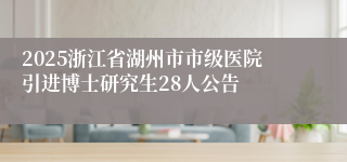 2025浙江省湖州市市级医院引进博士研究生28人公告
