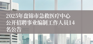 2025年盘锦市急救医疗中心公开招聘事业编制工作人员14名公告