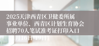 2025天津西青区卫健委所属事业单位、西青区计划生育协会招聘70人笔试准考证打印入口（1月16日-19日）