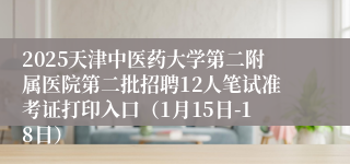 2025天津中医药大学第二附属医院第二批招聘12人笔试准考证打印入口（1月15日-18日）