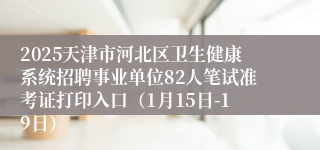 2025天津市河北区卫生健康系统招聘事业单位82人笔试准考证打印入口（1月15日-19日）