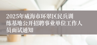 2025年威海市环翠区民兵训练基地公开招聘事业单位工作人员面试通知
