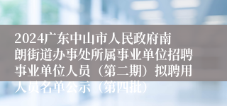 2024广东中山市人民政府南朗街道办事处所属事业单位招聘事业单位人员（第二期）拟聘用人员名单公示（第四批）