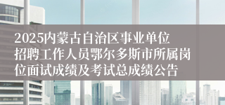 2025内蒙古自治区事业单位招聘工作人员鄂尔多斯市所属岗位面试成绩及考试总成绩公告