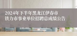 2024年下半年黑龙江伊春市铁力市事业单位招聘总成绩公告